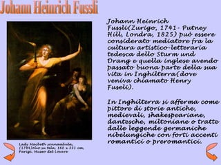 Johann Heinrich
                                    Fussli(Zurigo, 1741- Putney
                                    Hill, Londra, 1825) può essere
                                    considerato mediatore fra la
                                    cultura artistico-letteraria
                                    tedesca dello Sturm und
                                    Drang e quella inglese avendo
                                    passato buona parte della sua
                                    vita in Inghilterra(dove
                                    veniva chiamato Henry
                                    Fuseli).

                                    In Inghilterra si afferma come
                                    pittore di storie antiche,
                                    medievali, shakespeariane,
                                    dantesche, miltoniane o tratte
                                    dalle leggende germaniche
                                    nibelungiche con forti accenti
Lady Macbeth sonnambula,
                                    romantici o preromantici.
(1784)olio su tela, 160 x 221 cm,
Parigi, Museo del Louvre
 