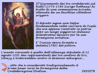 Il“Giuramento dei tre confederati sul
                      Rütli”(1779-1780-Zurigo Rathaus) fu
                      frutto di una commissione privata,
                      ottenuta da un facoltoso cittadino
                      svizzero.


                      Il dipinto segna una tappa
                      fondamentale nella carriera di Fussli
                      che era appena rientrato in patria
                      dopo un lungo soggiorno italiano
                      dimostratosi decisivo per la sua
                      formazione artistica.

                      E’ l’unica opera firmata e
                      datata(1780) del pittore.

L’evento rievocato è quello dell’alleanza stipulata il 12
agosto 1291 dai rappresentanti dei tre cantoni di Uri,
Schwyz e Unterwalden contro il dominio asburgico...

    …atto che è considerato tradizionalmente il
    primo passo verso la formazione della
    Confederazione Elvetica.                        INDIETR
 