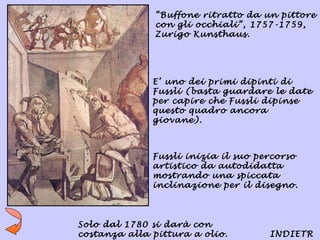 “Buffone ritratto da un pittore
               con gli occhiali”, 1757-1759,
               Zurigo Kunsthaus.




              E’ uno dei primi dipinti di
              Fussli (basta guardare le date
              per capire che Fussli dipinse
              questo quadro ancora
              giovane).



              Fussli inizia il suo percorso
              artistico da autodidatta
              mostrando una spiccata
              inclinazione per il disegno.



Solo dal 1780 si darà con
costanza alla pittura a olio.        INDIETR
 