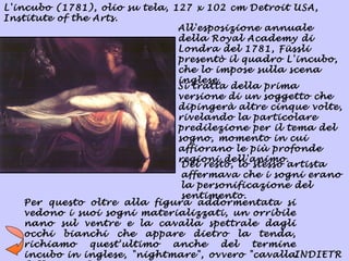L'incubo (1781), olio su tela, 127 x 102 cm Detroit USA,
Institute of the Arts.
                                All'esposizione annuale
                                della Royal Academy di
                                Londra del 1781, Füssli
                                presentò il quadro L'incubo,
                                che lo impose sulla scena
                                inglese.
                                Si tratta della prima
                                versione di un soggetto che
                                dipingerà altre cinque volte,
                                rivelando la particolare
                                predilezione per il tema del
                                sogno, momento in cui
                                affiorano le più profonde
                                regioni dell'animo.
                                 Del resto, lo stesso artista
                                 affermava che i sogni erano
                                 la personificazione del
                                 sentimento.
    Per questo oltre alla figura addormentata si
    vedono i suoi sogni materializzati, un orribile
    nano sul ventre e la cavalla spettrale dagli
    occhi bianchi che appare dietro la tenda,
    richiamo    quest'ultimo   anche    del    termine
    incubo in inglese, "nightmare", ovvero "cavallaINDIETR
 