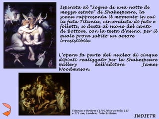 Ispirata al “Sogno di una notte di
mezza estate” di Shakespeare, la
scena rappresenta il momento in cui
la fata Titania, circondata di fate e
folletti, si desta al suono del canto
di Bottom, con la testa d'asino, per il
quale prova subito un amore
irresistibile.


L'opera fa parte del nucleo di cinque
dipinti realizzato per la Shakespeare
Gallery       dell'editore      James
Woodmason.




    Titania e Bottom (1790)olio su tela 217
    x 275 cm, Londra, Tate Britain.
                                              INDIETR
 