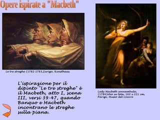 Le tre streghe (1782-1783,Zurigo, Kunsthaus.




        L'ispirazione per il
        dipinto "Le tre streghe" è
                                               Lady Macbeth sonnambula,
        il Macbeth, atto I, scena              (1784)olio su tela, 160 x 221 cm,
        III, versi 39-47, quando               Parigi, Museo del Louvre

        Banquo e Macbeth
        incontrano le streghe
        sulla piana.
 