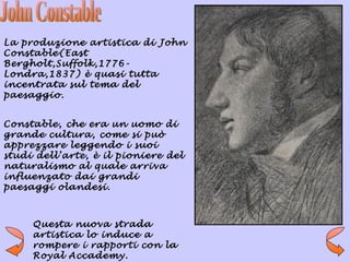 La produzione artistica di John
Constable(East
Bergholt,Suffolk,1776-
Londra,1837) è quasi tutta
incentrata sul tema del
paesaggio.


Constable, che era un uomo di
grande cultura, come si può
apprezzare leggendo i suoi
studi dell’arte, è il pioniere del
naturalismo al quale arriva
influenzato dai grandi
paesaggi olandesi.



     Questa nuova strada
     artistica lo induce a
     rompere i rapporti con la
     Royal Accademy.
 