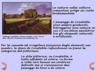 La natura nella cultura
                                                   romantica svolge un ruolo
                                                   fondamentale.


                                                   I paesaggi di Constable
                                                   sono sempre gradevoli.
                                                   Ritraggono una natura in
                                                   cui c’è un felice equilibrio
                                                   tra gli elementi naturali
 Golding Constable's Flower Garden. 1815. Oil su   e artificiali.
 tela. Ipswich, Museums and Galleries, UK.




Per la casuale ed irregolare posizione degli elementi nei
quadri, le opere di Constable rispecchiano in pieno la
categoria del pittoresco.

                      Lo stile pittorico, in Constable, è
                      tutto affidato al colore. Le forme
                      a volte non hanno un contorno
                      definito ma si riconoscono dai
                      passaggi di tono e di colore.
 