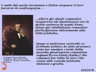 A metà del secolo Germania e Italia iniziano il loro
percorso di unificaziojne ...



                                  ...allora gli ideali romantici
                                  iniziarono ad identificarsi con le
                                  spinte unitarie di questi Paesi.
                                  Spesso gli intellettuali romantici
                                  partecipavano attivamente alle
                                  lotte politiche.



                                  Spesso si sentivano coinvolti in
                                  problemi politici di stati stranieri,
                                  come per esempio i poeti della
                                  seconda generazione romantica
                                  inglese(Byron,Keats,Shelley) che
 Francesco Hayez, Massimo
 d’Azeglio, 1864. Olio su tela,   rimasero per tutta la loro vita
 118x92 cm. Milano, Pinacoteca
 di Brera.
                                  vicini alle vicende politiche
                                  italiane e greche.

                                                                INDIETR
 