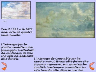 1822




Tra il 1821 e il 1822
una serie di quadri
sulle nuvole.


L’interesse per lo
studio analitico del
paesaggio è attestato
da centinaia di tele
che egli ha dedicato
alle nuvole.         L’interesse di Constable per le
                     nuvole non si ferma alle forme che
                     possono assumere, ma esamina la
                     qualità luminosa e cromatica in
                     riferimento alle diverse ore del
 