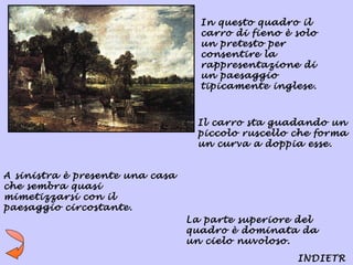 In questo quadro il
                                   carro di fieno è solo
                                   un pretesto per
                                   consentire la
                                   rappresentazione di
                                   un paesaggio
                                   tipicamente inglese.



                                  Il carro sta guadando un
                                  piccolo ruscello che forma
                                  un curva a doppia esse.


A sinistra è presente una casa
che sembra quasi
mimetizzarsi con il
paesaggio circostante.
                                 La parte superiore del
                                 quadro è dominata da
                                 un cielo nuvoloso.
                                                    INDIETR
 