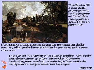 “Flatford Mill”
                                             è una delle
                                             prime grandi
                                             realizzazioni
                                             di Constable
                                             realizzate in
                                             gran parte en
                                             plain air.




L’immagine è una ricerca di quella spontaneità della
natura, alla quale l’uomo adatta le sue necessità e non
viceversa.

     Il gusto per il pittoresco, in questo quadro, non è solo
     una dimensione estetica, ma anche di grande
     partecipazione emotiva avendo il pittore scelto di
     raffigurare i luoghi della sua infanzia.
                                                     INDIETR
 