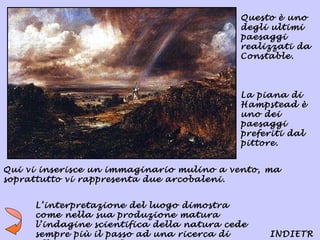 Questo è uno
                                           degli ultimi
                                           paesaggi
                                           realizzati da
                                           Constable.



                                           La piana di
                                           Hampstead è
                                           uno dei
                                           paesaggi
                                           preferiti dal
                                           pittore.


Qui vi inserisce un immaginario mulino a vento, ma
soprattutto vi rappresenta due arcobaleni.


     L’interpretazione del luogo dimostra
     come nella sua produzione matura
     l’indagine scientifica della natura cede
     sempre più il passo ad una ricerca di      INDIETR
 
