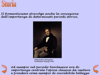 Il Romanticismo stravolge anche la concezione
dell’importanza di determinati periodi storici.




                    Alessandro Manzoni-
                    Francesco Hayez-1841



      Ad esempio nel periodo Neoclassico era di
      importanza centrale l’epoca classica da imitare
      e prendere come esempio di incredibile bellezza
 