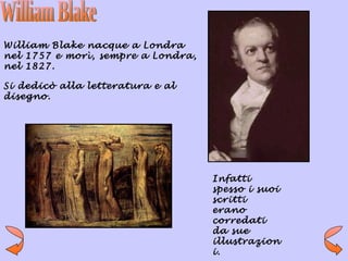 William Blake nacque a Londra
nel 1757 e morì, sempre a Londra,
nel 1827.

Si dedicò alla letteratura e al
disegno.




                                    Infatti
                                    spesso i suoi
                                    scritti
                                    erano
                                    corredati
                                    da sue
                                    illustrazion
                                    i.
 
