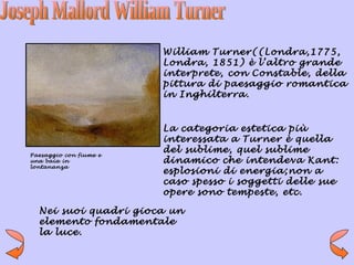 William Turner((Londra,1775,
                        Londra, 1851) è l’altro grande
                        interprete, con Constable, della
                        pittura di paesaggio romantica
                        in Inghilterra.


                        La categoria estetica più
                        interessata a Turner è quella
Paesaggio con fiume e
                        del sublime, quel sublime
una baia in             dinamico che intendeva Kant:
lontananza
                        esplosioni di energia;non a
                        caso spesso i soggetti delle sue
                        opere sono tempeste, etc.

  Nei suoi quadri gioca un
  elemento fondamentale
  la luce.
 