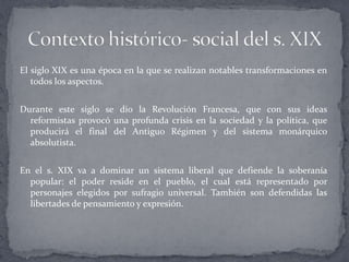 El siglo XIX es una época en la que se realizan notables transformaciones en
   todos los aspectos.


Durante este siglo se dio la Revolución Francesa, que con sus ideas
  reformistas provocó una profunda crisis en la sociedad y la política, que
  producirá el final del Antiguo Régimen y del sistema monárquico
  absolutista.


En el s. XIX va a dominar un sistema liberal que defiende la soberanía
  popular: el poder reside en el pueblo, el cual está representado por
  personajes elegidos por sufragio universal. También son defendidas las
  libertades de pensamiento y expresión.
 