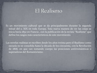Es un movimiento cultural que se da principalmente durante la segunda
  mitad del s. XIX en toda Europa. Esta nueva manera de ver las cosas se
  inicia hacia 1850 en Francia , con la publicación de la revista “Realisme” que
  define los rasgos más característicos de este movimiento.


Las novelas realistas se escriben desde los años treinta pero el Realismo como
  escuela no se consolida hasta la década de los cincuenta, con la Revolución
  de 1868, en que van tomando cuerpo las posiciones antirrománticas o
  superadoras del Romanticismo.
 