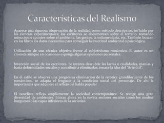  Aparece una rigurosa observación de la realidad como método descriptivo, influido por
   las ciencias experimentales; los escritores se documentan sobre el terreno, tomando
   minuciosos apuntes sobre el ambiente, las gentes, la indumentaria, etc. También buscan
   en los libros los datos necesarios para conseguir la exactitud ambiental o psicológica.

 Utilización de una técnica objetiva frente al subjetivismo romántico. El autor es un
   cronista aunque en ocasiones exponga algunas opiniones personales.

 Intención social de los escritores. Se intenta descubrir las lacras o cualidades, manías y
   hasta deformidades sociales y contribuir a eliminarlas; renace la idea del “Arte útil”.

 En el estilo se observa una progresiva eliminación de la retórica grandilocuente de los
   románticos, se adapta el lenguaje a la condición social del personaje. De ahí la
   importancia que adquiere el reflejo del habla popular .

 El novelista refleja ampliamente la sociedad contemporánea. Se recoge una gran
   diversidad de ambientes. Entran ahora en la novela sectores sociales como los medios
   burgueses o las capas inferiores de la sociedad.
 