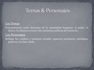 Los Temas
Principalmente están derivados de la mentalidad burguesa: el poder, el
   dinero, la influencia social o las cuestiones políticas del momento.
Los Personajes
Reflejan los cambios y tensiones sociales, aparecen proletarios, mendigos,
  políticos y la clase media.
 