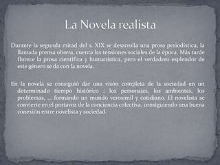 Durante la segunda mitad del s. XIX se desarrolla una prosa periodística, la
  llamada prensa obrera, cuenta las tensiones sociales de la época. Más tarde
  florece la prosa científica y humanística, pero el verdadero esplendor de
  este género se da con la novela.


En la novela se consiguió dar una visón completa de la sociedad en un
  determinado tiempo histórico : los personajes, los ambientes, los
  problemas, … formando un mundo verosímil y cotidiano. El novelista se
  convierte en el portavoz de la conciencia colectiva, consiguiendo una buena
  conexión entre novelista y sociedad.
 