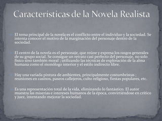  El tema principal de la novela es el conflicto entre el individuo y la sociedad. Se
  intenta conocer el motivo de la marginación del personaje dentro de la
  sociedad.

 El centro de la novela es el personaje, que reúne y expresa los rasgos generales
  de su grupo social. Se consigue un retrato casi perfecto del personaje, no solo
  físico sino también moral ; utilizando las técnicas de exploración de la alma
  humana como el monólogo interior y el estilo indirecto libre.

 Hay una variada pintura de ambientes, principalmente costumbristas ;
  reuniones en casinos, paseos callejeros, culto religioso, fiestas populares, etc.

 Es una representación total de la vida, eliminando lo fantástico. El autor
  muestra las miserias e intereses humanos de la época, convirtiéndose en crítico
  y juez, intentando mejorar la sociedad.
 