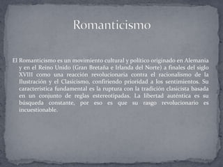 El Romanticismo es un movimiento cultural y político originado en Alemania
   y en el Reino Unido (Gran Bretaña e Irlanda del Norte) a finales del siglo
   XVIII como una reacción revolucionaria contra el racionalismo de la
   Ilustración y el Clasicismo, confiriendo prioridad a los sentimientos. Su
   característica fundamental es la ruptura con la tradición clasicista basada
   en un conjunto de reglas estereotipadas. La libertad auténtica es su
   búsqueda constante, por eso es que su rasgo revolucionario es
   incuestionable.
 