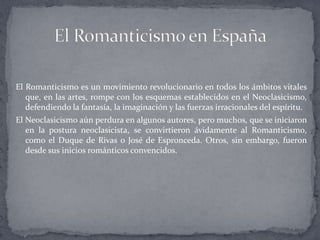 El Romanticismo es un movimiento revolucionario en todos los ámbitos vitales
   que, en las artes, rompe con los esquemas establecidos en el Neoclasicismo,
   defendiendo la fantasía, la imaginación y las fuerzas irracionales del espíritu.
El Neoclasicismo aún perdura en algunos autores, pero muchos, que se iniciaron
   en la postura neoclasicista, se convirtieron ávidamente al Romanticismo,
   como el Duque de Rivas o José de Espronceda. Otros, sin embargo, fueron
   desde sus inicios románticos convencidos.
 