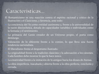 El Romanticismo es una reacción contra el espíritu racional y crítico de la
   Ilustración y el Clasicismo, y favorecía, ante todo:
 La conciencia del Yo como entidad autónoma y, frente a la universalidad de
  la razón dieciochesca, dotada de capacidades variables e individuales como
  la fantasía y el sentimiento.
 La primacía del Genio creador de un Universo propio, el poeta como
  demiurgo.
 Valoración de lo diferente frente a lo común, lo que lleva una fuerte
  tendencia nacionalista.
 El liberalismo frente al despotismo ilustrado.
 La originalidad frente a la tradición clasicista y la adecuación a los cánones.
  Cada hombre debe mostrar lo que le hace único.
 La creatividad frente a la imitación de lo antiguo hacia los dioses de Atenas.
 La obra imperfecta, inacabada y abierta frente a la obra perfecta, concluida y
  cerrada.
 