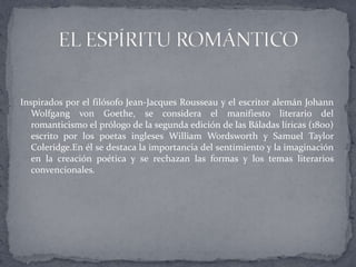 Inspirados por el filósofo Jean-Jacques Rousseau y el escritor alemán Johann
   Wolfgang von Goethe, se considera el manifiesto literario del
   romanticismo el prólogo de la segunda edición de las Báladas líricas (1800)
   escrito por los poetas ingleses William Wordsworth y Samuel Taylor
   Coleridge.En él se destaca la importancia del sentimiento y la imaginación
   en la creación poética y se rechazan las formas y los temas literarios
   convencionales.
 