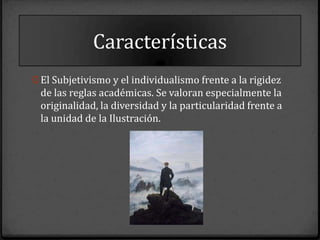 Características
0 El Subjetivismo y el individualismo frente a la rigidez
 de las reglas académicas. Se valoran especialmente la
 originalidad, la diversidad y la particularidad frente a
 la unidad de la Ilustración.
 