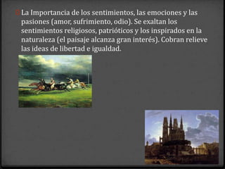 0 La Importancia de los sentimientos, las emociones y las
 pasiones (amor, sufrimiento, odio). Se exaltan los
 sentimientos religiosos, patrióticos y los inspirados en la
 naturaleza (el paisaje alcanza gran interés). Cobran relieve
 las ideas de libertad e igualdad.
 