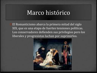 Marco histórico
0 El Romanticismo abarca la primera mitad del siglo
 XIX, que es una etapa de fuertes tensiones políticas.
 Los conservadores defienden sus privilegios pero los
 liberales y progresistas luchan por suprimirlos.
 