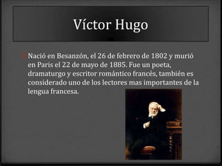 Víctor Hugo
0 Nació en Besanzón, el 26 de febrero de 1802 y murió
 en Paris el 22 de mayo de 1885. Fue un poeta,
 dramaturgo y escritor romántico francés, también es
 considerado uno de los lectores mas importantes de la
 lengua francesa.
 