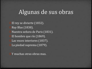 Algunas de sus obras
0 El rey se divierte (1832).
0 Ruy Blas (1838).
0 Nuestra señora de Paris (1831).
0 El hombre que ríe (1869).
0 Las voces interiores (1837).
0 La piedad suprema (1879).


0 Y muchas otras obras mas.
 
