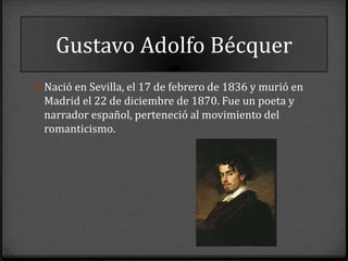 Gustavo Adolfo Bécquer
0 Nació en Sevilla, el 17 de febrero de 1836 y murió en
 Madrid el 22 de diciembre de 1870. Fue un poeta y
 narrador español, perteneció al movimiento del
 romanticismo.
 