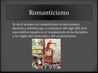 Romanticismo
0 Se da el nombre de romanticismo al movimiento
 literario y artístico que a comienzos del siglo XIX creó
 una estética basada en el rompimiento de la disciplina
 y las reglas del clasicismo y del academicismo.
 