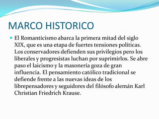 MARCO HISTORICO
 El Romanticismo abarca la primera mitad del siglo
 XIX, que es una etapa de fuertes tensiones políticas.
 Los conservadores defienden sus privilegios pero los
 liberales y progresistas luchan por suprimirlos. Se abre
 paso el laicismo y la masonería goza de gran
 influencia. El pensamiento católico tradicional se
 defiende frente a las nuevas ideas de los
 librepensadores y seguidores del filósofo alemán Karl
 Christian Friedrich Krause.
 