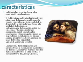 características
 La Libertad de creación frente a los
  cánones del Neoclasicismo.
  El Subjetivismo y el individualismo frente
  a la rigidez de las reglas académicas. Se
  valoran especialmente la originalidad, la
  diversidad y la particularidad frente a la
  unidad de la Ilustración.
  La Importancia de los sentimientos, las
  emociones y las pasiones (amor,
  sufrimiento, odio). Se exaltan los
  sentimientos religiosos, patrióticos y los
  inspirados en la naturaleza (el paisaje
  alcanza gran interés). Cobran relieve las
  ideas de libertad e igualdad.
  Gericault. Carrera de caballos
  La excelencia de la imaginación y la
  fantasía frente al racionalismo clasicista de
  los ilustrados, recreando mundos pasados
  (fundamentalmente, la Edad Media) o
  exóticos (Norte de África y Oriente).
 