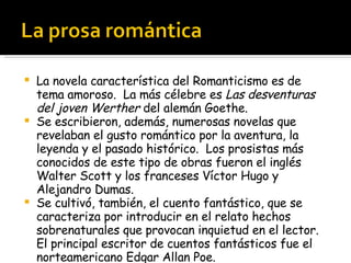La novela característica del Romanticismo es de tema amoroso.  La más célebre es  Las desventuras del joven Werther  del alemán Goethe. Se escribieron, además, numerosas novelas que revelaban el gusto romántico por la aventura, la leyenda y el pasado histórico.  Los prosistas más conocidos de este tipo de obras fueron el inglés Walter Scott y los franceses Víctor Hugo y Alejandro Dumas. Se cultivó, también, el cuento fantástico, que se caracteriza por introducir en el relato hechos sobrenaturales que provocan inquietud en el lector.  El principal escritor de cuentos fantásticos fue el norteamericano Edgar Allan Poe. 