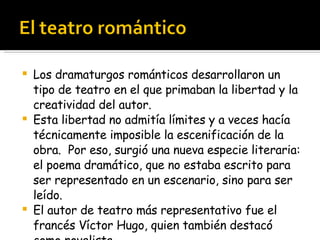 Los dramaturgos románticos desarrollaron un tipo de teatro en el que primaban la libertad y la creatividad del autor. Esta libertad no admitía límites y a veces hacía técnicamente imposible la escenificación de la obra.  Por eso, surgió una nueva especie literaria: el poema dramático, que no estaba escrito para ser representado en un escenario, sino para ser leído. El autor de teatro más representativo fue el francés Víctor Hugo, quien también destacó como novelista. 