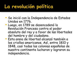 Se inició con la Independencia de Estados Unidos en 1776.  Luego, en 1789 se desencadenó la Revolución Francesa contra el poder absoluto del rey y a favor de las libertades del hombre y del ciudadano.  Esta ansia de libertad alcanzó también a los criollos americanos. Así, entre 1810 y 1848, casi todas las colonias españolas de nuestro continente lucharon y lograron su independencia. 