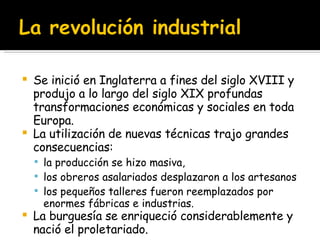 Se inició en Inglaterra a fines del siglo XVIII y produjo a lo largo del siglo XIX profundas transformaciones económicas y sociales en toda Europa.  La utilización de nuevas técnicas trajo grandes consecuencias:  la producción se hizo masiva,  los obreros asalariados desplazaron a los artesanos los pequeños talleres fueron reemplazados por enormes fábricas e industrias.  La burguesía se enriqueció considerablemente y nació el proletariado.  
