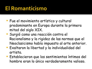 Fue el movimiento artístico y cultural predominante en Europa durante la primera mitad del siglo XIX.  Surgió como una reacción contra el Racionalismo y la rigidez de las normas que el Neoclasicismo había impuesto al arte anterior. Exaltaron la libertad y la individualidad del artista.  Establecieron que los sentimientos íntimos del hombre eran lo único verdaderamente valioso. 