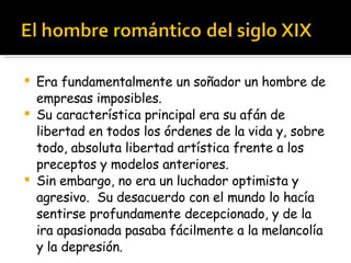 Era fundamentalmente un soñador un hombre de empresas imposibles.  Su característica principal era su afán de libertad en todos los órdenes de la vida y, sobre todo, absoluta libertad artística frente a los preceptos y modelos anteriores. Sin embargo, no era un luchador optimista y agresivo.  Su desacuerdo con el mundo lo hacía sentirse profundamente decepcionado, y de la ira apasionada pasaba fácilmente a la melancolía y la depresión. 