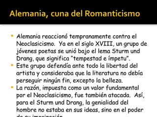 Alemania reaccionó tempranamente contra el Neoclasicismo.  Ya en el siglo XVIII, un grupo de jóvenes poetas se unió bajo el lema Sturm und Drang, que significa “tempestad e ímpetu”.  Este grupo defendía ante todo la libertad del artista y consideraba que la literatura no debía perseguir ningún fin, excepto la belleza. La razón, impuesta como un valor fundamental por el Neoclasicismo, fue también atacada.  Así, para el Sturm und Drang, la genialidad del hombre no estaba en sus ideas, sino en el poder de su imaginación. 