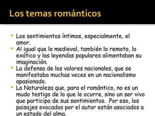 Los sentimientos íntimos, especialmente, el amor.  Al igual que lo medieval, también lo remoto, lo exótico y las leyendas populares alimentaban su imaginación. La defensa de los valores nacionales, que se manifestaba muchas veces en un nacionalismo apasionado. La Naturaleza que, para el romántico, no es un mudo testigo de lo que le ocurre, sino un ser vivo que participa de sus sentimientos.  Por eso, los paisajes evocados por el autor están asociados a un estado del alma.  