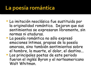La imitación neoclásica fue sustituida por la originalidad romántica.  Dejaron que sus sentimientos se expresaran libremente, sin normas ni ataduras. La poesía romántica no sólo expresó emociones íntimas, propias de la poesía amorosa, sino también sentimientos sobre el hombre, la muerte, el dolor, el destino... Los principales poetas de este periodo fueron el inglés Byron y el norteamericano Walt Whitman. 