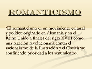 ROMANTICISMO

El romanticismo es un movimiento cultural
y político originado en Alemania y en el
Reino Unido a finales del siglo XVIII como
una reacción revolucionaria contra el
racionalismo de la Ilustración y el Clasicismo
confiriendo prioridad a los sentimientos.
 