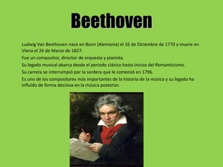 Beethoven
Ludwig Van Beethoven nace en Bonn (Alemania) el 16 de Diciembre de 1770 y muere en
Viena el 26 de Marzo de 1827.
Fue un compositor, director de orquesta y pianista.
Su legado musical abarca desde el periodo clásico hasta inicios del Romanticismo.
Su carrera se interrumpió por la sordera que le comenzó en 1796.
Es uno de los compositores más importantes de la historia de la música y su legado ha
influído de forma decisiva en la música posterior.
 