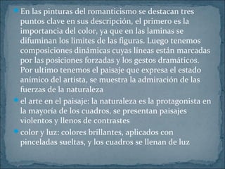 En las pinturas del romanticismo se destacan tres
puntos clave en sus descripción, el primero es la
importancia del color, ya que en las laminas se
difuminan los limites de las figuras. Luego tenemos
composiciones dinámicas cuyas líneas están marcadas
por las posiciones forzadas y los gestos dramáticos.
Por ultimo tenemos el paisaje que expresa el estado
anímico del artista, se muestra la admiración de las
fuerzas de la naturaleza
el arte en el paisaje: la naturaleza es la protagonista en
la mayoría de los cuadros, se presentan paisajes
violentos y llenos de contrastes
color y luz: colores brillantes, aplicados con
pinceladas sueltas, y los cuadros se llenan de luz
 