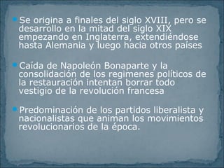 Se origina a finales del siglo XVIII, pero se
desarrollo en la mitad del siglo XIX
empezando en Inglaterra, extendiéndose
hasta Alemania y luego hacia otros países
Caída de Napoleón Bonaparte y la
consolidación de los regimenes políticos de
la restauración intentan borrar todo
vestigio de la revolución francesa
Predominación de los partidos liberalista y
nacionalistas que animan los movimientos
revolucionarios de la época.
 