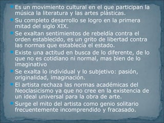 Es un movimiento cultural en el que participan la
música la literatura y las artes plásticas.
Su completo desarrollo se logro en la primera
mitad del siglo XIX.
Se exaltan sentimientos de rebeldía contra el
orden establecido, es un grito de libertad contra
las normas que establecía el estado.
Existe una actitud en busca de lo diferente, de lo
que no es cotidiano ni normal, mas bien de lo
imaginativo
Se exalta lo individual y lo subjetivo: pasión,
originalidad, imaginación.
El artista rechaza las normas académicas del
Neoclasicismo ya que no cree en la existencia de
un ideal universal para la obra de arte.
Surge el mito del artista como genio solitario
frecuentemente incomprendido y fracasado.
 