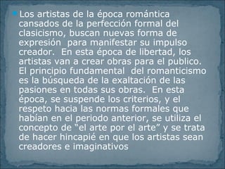 Los artistas de la época romántica
cansados de la perfección formal del
clasicismo, buscan nuevas forma de
expresión para manifestar su impulso
creador. En esta época de libertad, los
artistas van a crear obras para el publico.
El principio fundamental del romanticismo
es la búsqueda de la exaltación de las
pasiones en todas sus obras. En esta
época, se suspende los criterios, y el
respeto hacia las normas formales que
habían en el periodo anterior, se utiliza el
concepto de “el arte por el arte” y se trata
de hacer hincapié en que los artistas sean
creadores e imaginativos
 
